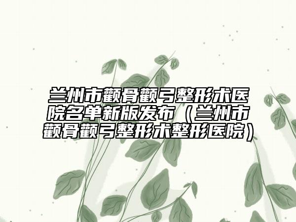 蘭州市顴骨顴弓整形術(shù)醫(yī)院名單新版發(fā)布（蘭州市顴骨顴弓整形術(shù)整形醫(yī)院）