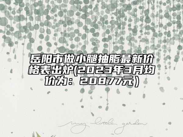 岳陽(yáng)市做小腿抽脂最新價(jià)格表出爐(2023年3月均價(jià)為：20877元）