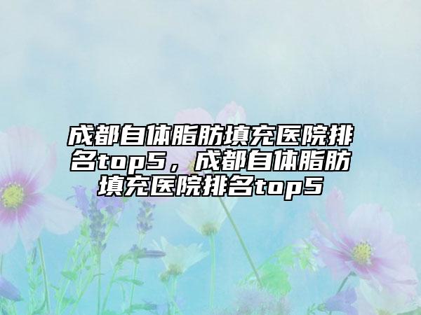 成都自體脂肪填充醫(yī)院排名top5，成都自體脂肪填充醫(yī)院排名top5