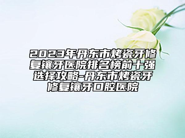 2023年丹東市烤瓷牙修復鑲牙醫(yī)院排名榜前十強選擇攻略-丹東市烤瓷牙修復鑲牙口腔醫(yī)院