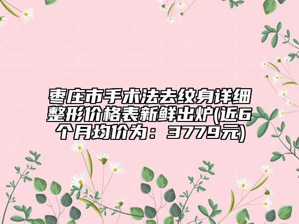 棗莊市手術(shù)法去紋身詳細(xì)整形價(jià)格表新鮮出爐(近6個(gè)月均價(jià)為：3779元)