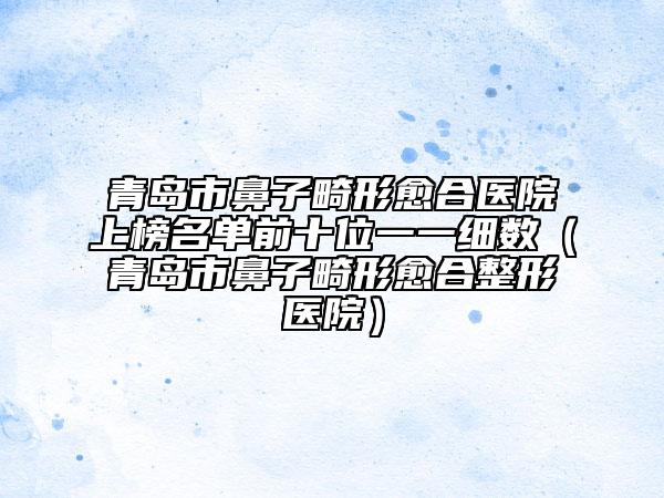 青島市鼻子畸形愈合醫(yī)院上榜名單前十位一一細數(青島市鼻子畸形愈合整形醫(yī)院)