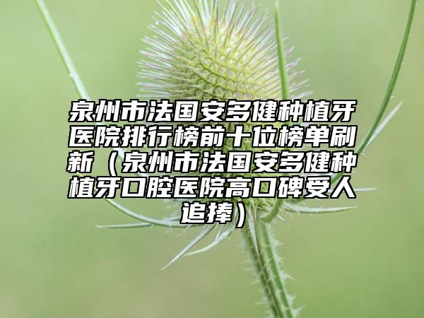 泉州市法國安多健種植牙醫(yī)院排行榜前十位榜單刷新（泉州市法國安多健種植牙口腔醫(yī)院高口碑受人追捧）