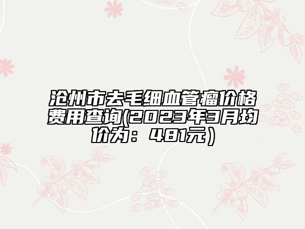 滄州市去毛細(xì)血管瘤價(jià)格費(fèi)用查詢(2023年3月均價(jià)為：481元）