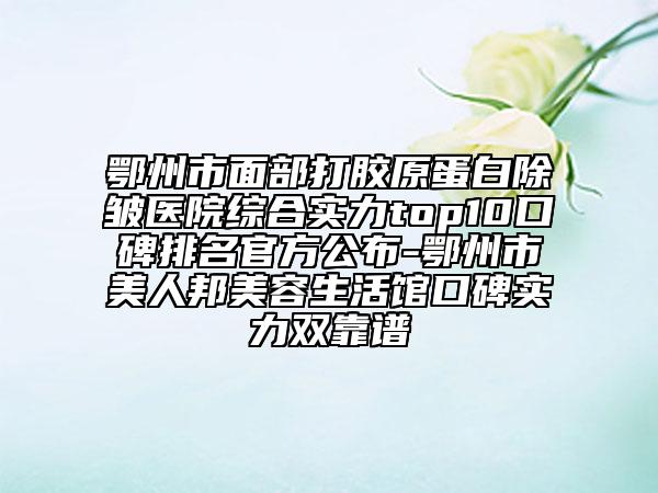 鄂州市面部打膠原蛋白除皺醫(yī)院綜合實力top10口碑排名官方公布-鄂州市美人邦美容生活館口碑實力雙靠譜