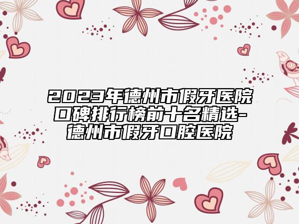 2023年德州市假牙醫(yī)院口碑排行榜前十名精選-德州市假牙口腔醫(yī)院