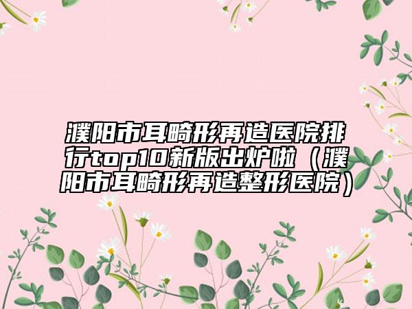 濮陽市耳畸形再造醫(yī)院排行top10新版出爐啦（濮陽市耳畸形再造整形醫(yī)院）