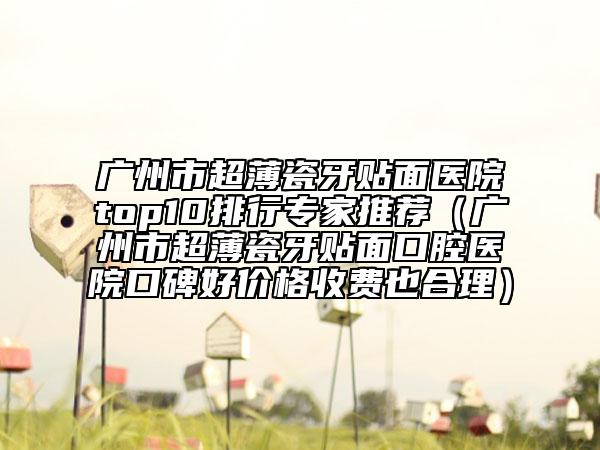 廣州市超薄瓷牙貼面醫(yī)院top10排行專家推薦（廣州市超薄瓷牙貼面口腔醫(yī)院口碑好價(jià)格收費(fèi)也合理）