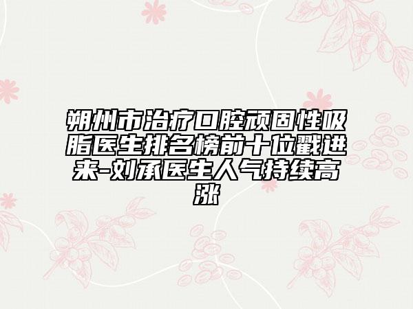 朔州市治療口腔頑固性吸脂醫(yī)生排名榜前十位戳進來-劉承醫(yī)生人氣持續(xù)高漲