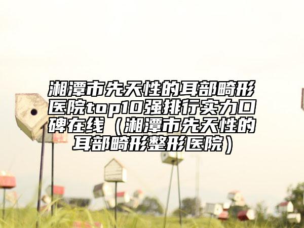 湘潭市先天性的耳部畸形醫(yī)院top10強(qiáng)排行實(shí)力口碑在線(xiàn)（湘潭市先天性的耳部畸形整形醫(yī)院）