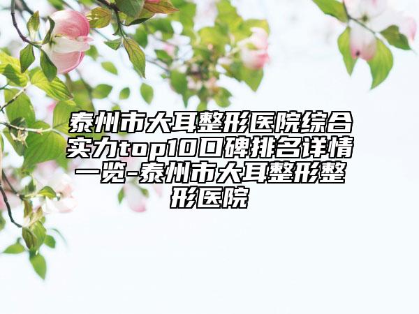 泰州市大耳整形醫(yī)院綜合實(shí)力top10口碑排名詳情一覽-泰州市大耳整形整形醫(yī)院