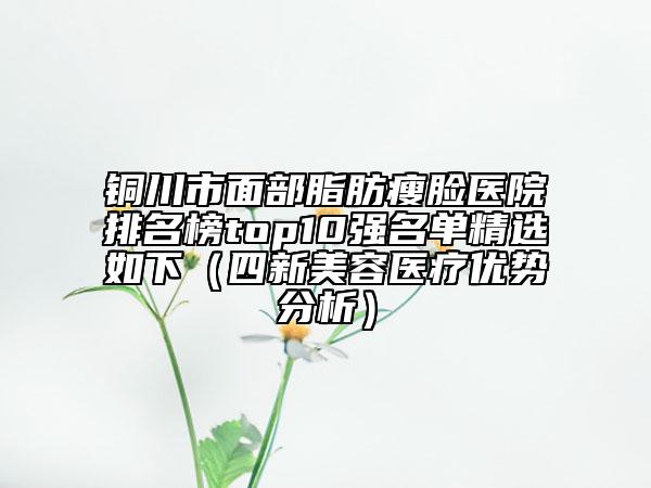 銅川市面部脂肪瘦臉醫(yī)院排名榜top10強(qiáng)名單精選如下（四新美容醫(yī)療優(yōu)勢(shì)分析）