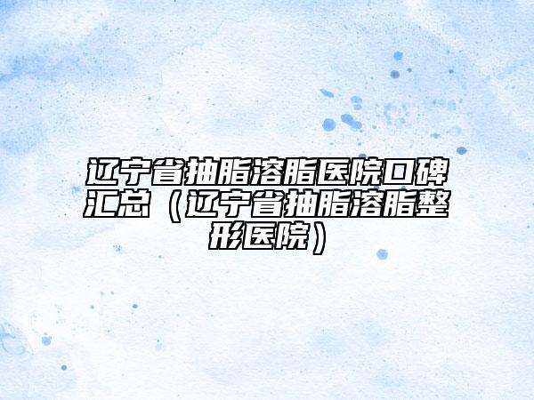 遼寧省抽脂溶脂醫(yī)院口碑匯總（遼寧省抽脂溶脂整形醫(yī)院）