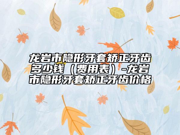 龍巖市隱形牙套矯正牙齒多少錢（費(fèi)用表）-龍巖市隱形牙套矯正牙齒價(jià)格