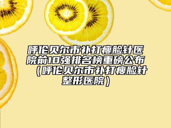呼倫貝爾市補(bǔ)打瘦臉針醫(yī)院前10強(qiáng)排名榜重磅公布（呼倫貝爾市補(bǔ)打瘦臉針整形醫(yī)院）