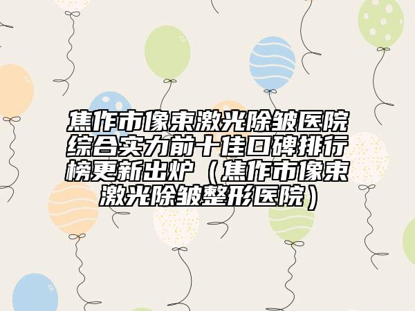 焦作市像束激光除皺醫(yī)院綜合實力前十佳口碑排行榜更新出爐(焦作市像束激光除皺整形醫(yī)院)