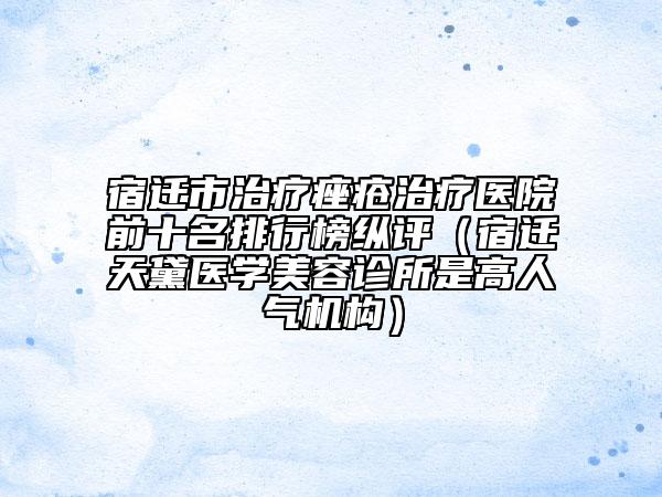 宿遷市治療痤瘡治療醫(yī)院前十名排行榜縱評（宿遷天黛醫(yī)學美容診所是高人氣機構(gòu)）