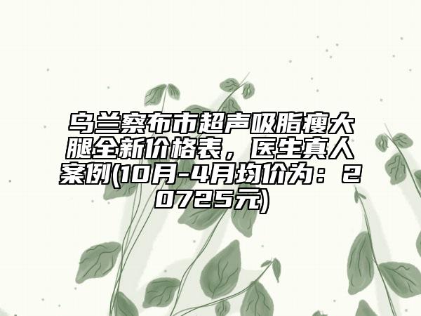 烏蘭察布市超聲吸脂瘦大腿全新價格表，醫(yī)生真人案例(10月-4月均價為：20725元)
