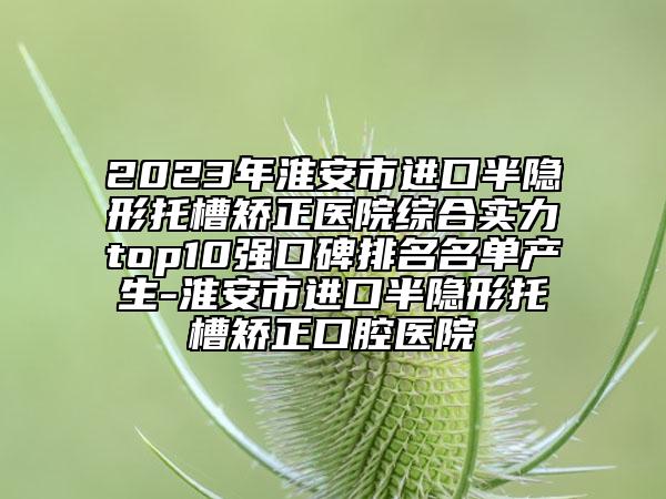 2023年淮安市進口半隱形托槽矯正醫(yī)院綜合實力top10強口碑排名名單產(chǎn)生-淮安市進口半隱形托槽矯正口腔醫(yī)院