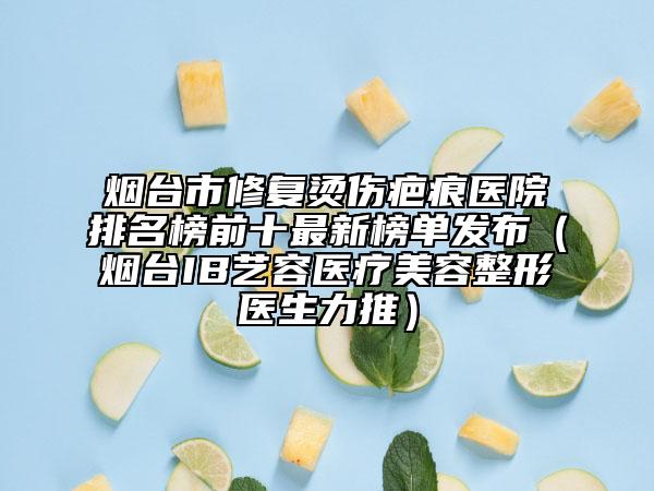 煙臺市修復燙傷疤痕醫(yī)院排名榜前十最新榜單發(fā)布（煙臺IB藝容醫(yī)療美容整形醫(yī)生力推）