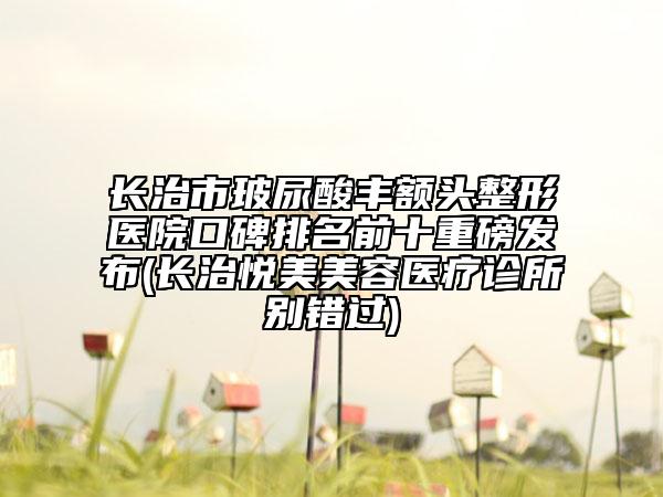 長(zhǎng)治市玻尿酸豐額頭整形醫(yī)院口碑排名前十重磅發(fā)布(長(zhǎng)治悅美美容醫(yī)療診所別錯(cuò)過)
