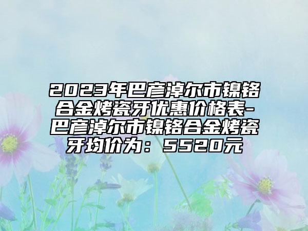 2023年巴彥淖爾市鎳鉻合金烤瓷牙優(yōu)惠價格表-巴彥淖爾市鎳鉻合金烤瓷牙均價為：5520元