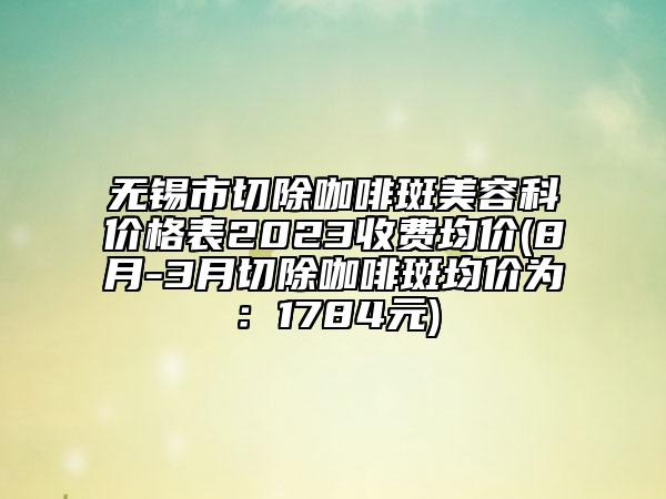 無錫市切除咖啡斑美容科價格表2023收費均價(8月-3月切除咖啡斑均價為：1784元)
