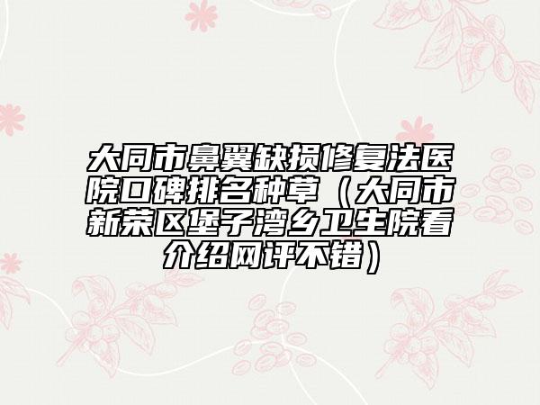大同市鼻翼缺損修復(fù)法醫(yī)院口碑排名種草（大同市新榮區(qū)堡子灣鄉(xiāng)衛(wèi)生院看介紹網(wǎng)評不錯）