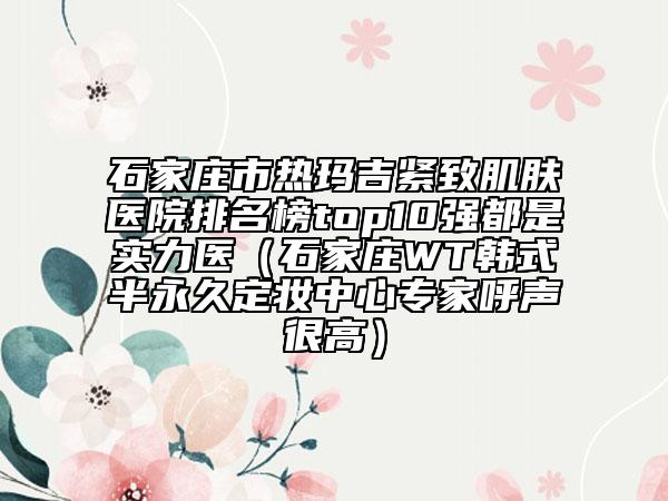 石家莊市熱瑪吉緊致肌膚醫(yī)院排名榜top10強都是實力醫(yī)（石家莊WT韓式半永久定妝中心專家呼聲很高）