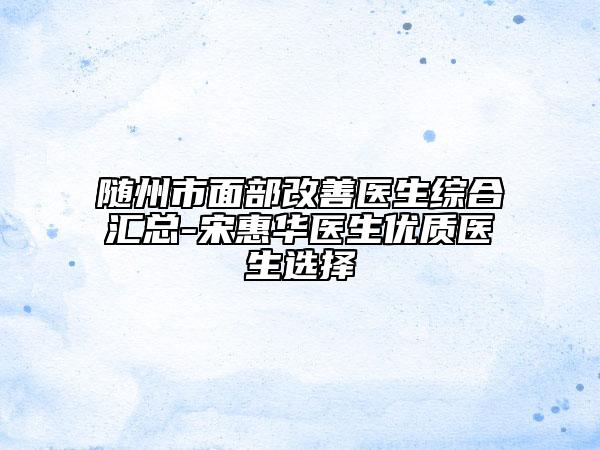 隨州市面部改善醫(yī)生綜合匯總-宋惠華醫(yī)生優(yōu)質(zhì)醫(yī)生選擇