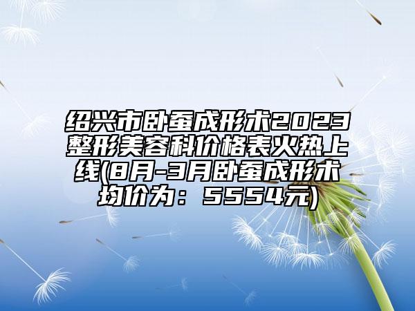 紹興市臥蠶成形術(shù)2023整形美容科價格表火熱上線(8月-3月臥蠶成形術(shù)均價為：5554元)