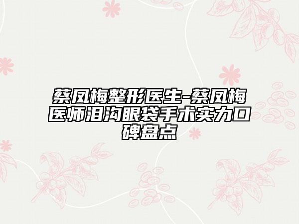 蔡鳳梅整形醫(yī)生-蔡鳳梅醫(yī)師淚溝眼袋手術(shù)實力口碑盤點