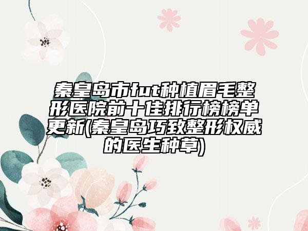 秦皇島市fut種植眉毛整形醫(yī)院前十佳排行榜榜單更新(秦皇島巧致整形權(quán)威的醫(yī)生種草)