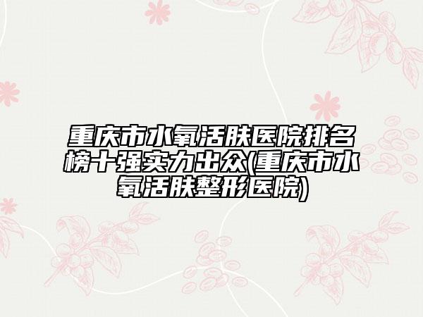 重慶市水氧活膚醫(yī)院排名榜十強實力出眾(重慶市水氧活膚整形醫(yī)院)