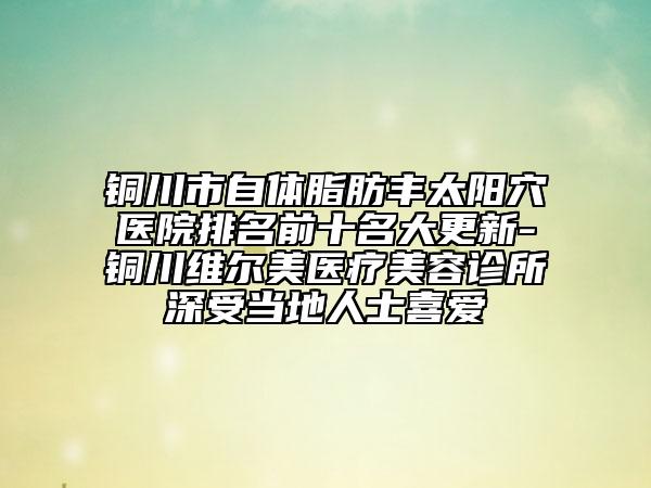 銅川市自體脂肪豐太陽(yáng)穴醫(yī)院排名前十名大更新-銅川維爾美醫(yī)療美容診所深受當(dāng)?shù)厝耸肯矏?ài)