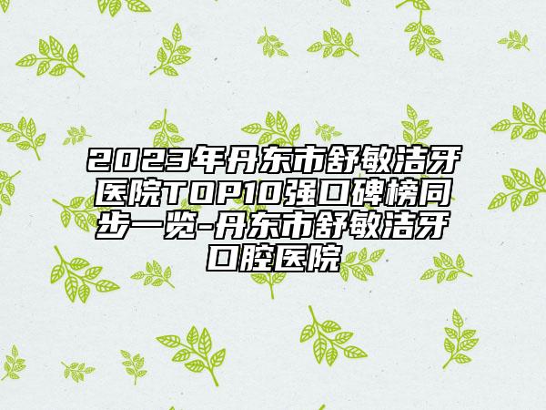 2023年丹東市舒敏潔牙醫(yī)院TOP10強(qiáng)口碑榜同步一覽-丹東市舒敏潔牙口腔醫(yī)院