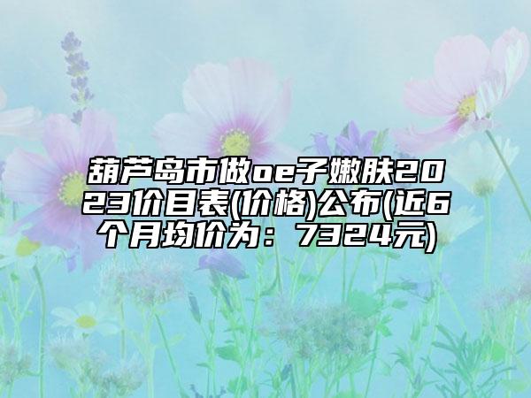 葫蘆島市做oe子嫩膚2023價目表(價格)公布(近6個月均價為：7324元)