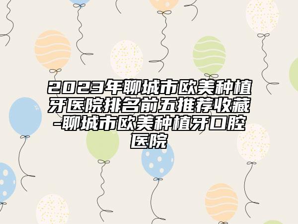 2023年聊城市歐美種植牙醫(yī)院排名前五推薦收藏-聊城市歐美種植牙口腔醫(yī)院
