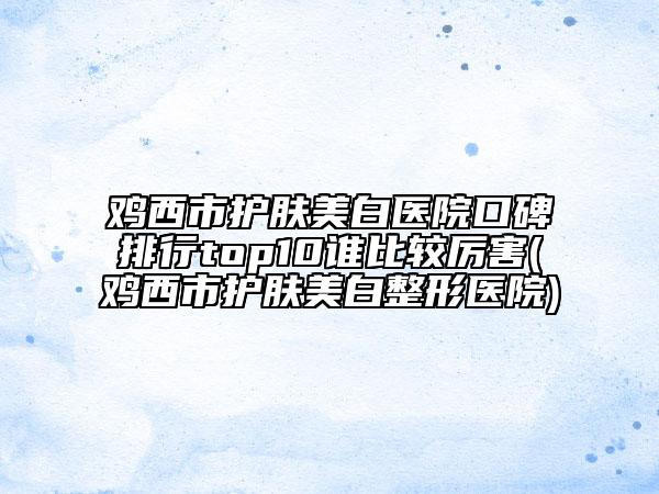 雞西市護(hù)膚美白醫(yī)院口碑排行top10誰比較厲害(雞西市護(hù)膚美白整形醫(yī)院)