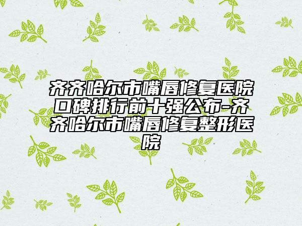 齊齊哈爾市嘴唇修復(fù)醫(yī)院口碑排行前十強(qiáng)公布-齊齊哈爾市嘴唇修復(fù)整形醫(yī)院