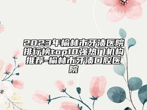 2023年榆林市牙漬醫(yī)院排行榜top10強(qiáng)熱門機(jī)構(gòu)推薦-榆林市牙漬口腔醫(yī)院