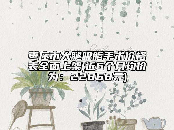 棗莊市大腿吸脂手術(shù)價(jià)格表全面上架(近6個(gè)月均價(jià)為：22868元)