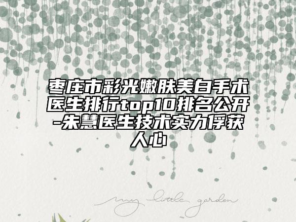 棗莊市彩光嫩膚美白手術(shù)醫(yī)生排行top10排名公開(kāi)-朱慧醫(yī)生技術(shù)實(shí)力俘獲人心