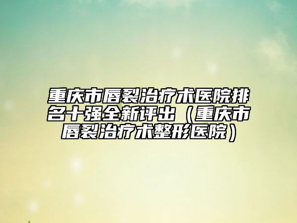 重慶市唇裂治療術醫(yī)院排名十強全新評出(重慶市唇裂治療術整形醫(yī)院)