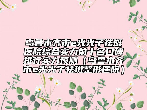 烏魯木齊市e光光子祛斑醫(yī)院綜合實(shí)力前十名口碑排行實(shí)力預(yù)測(cè)（烏魯木齊市e光光子祛斑整形醫(yī)院）