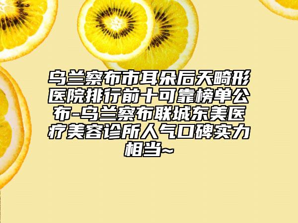 烏蘭察布市耳朵后天畸形醫(yī)院排行前十可靠榜單公布-烏蘭察布聯城東美醫(yī)療美容診所人氣口碑實力相當~