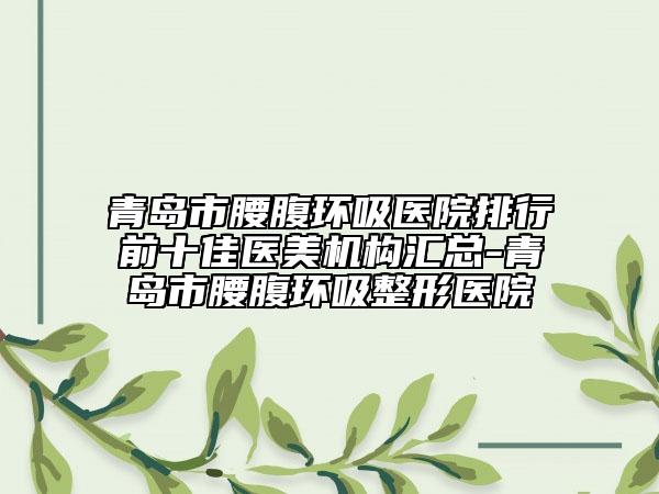 青島市腰腹環(huán)吸醫(yī)院排行前十佳醫(yī)美機(jī)構(gòu)匯總-青島市腰腹環(huán)吸整形醫(yī)院