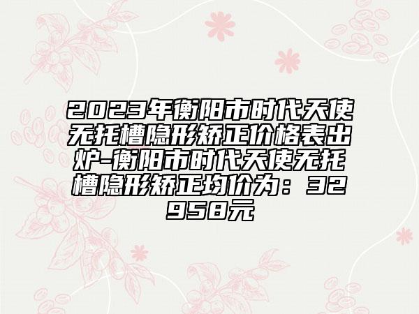 2023年衡陽市時代天使無托槽隱形矯正價格表出爐-衡陽市時代天使無托槽隱形矯正均價為：32958元