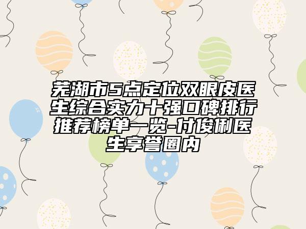 蕪湖市5點定位雙眼皮醫(yī)生綜合實力十強口碑排行推薦榜單一覽-付俊俐醫(yī)生享譽圈內(nèi)