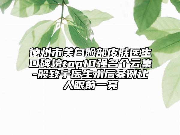 德州市美白臉部皮膚醫(yī)生口碑榜top10強名個云集-殷致宇醫(yī)生術后案例讓人眼前一亮
